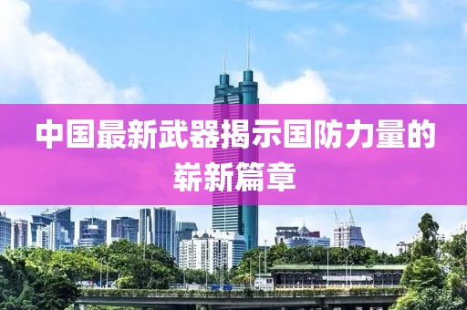 中国最新武器揭示国防力量的崭新篇章