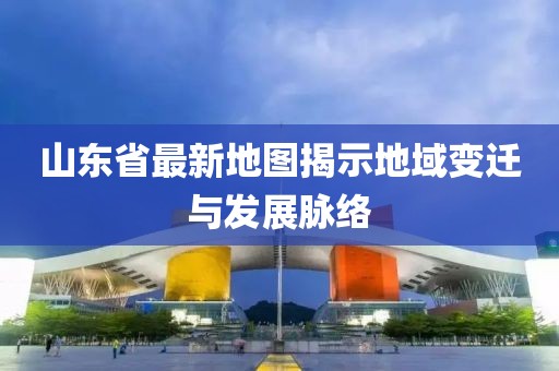 山东省最新地图揭示地域变迁与发展脉络