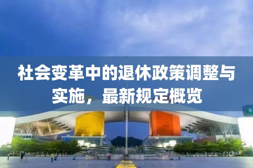 社会变革中的退休政策调整与实施，最新规定概览