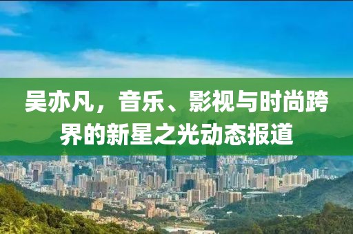 吴亦凡，音乐、影视与时尚跨界的新星之光动态报道