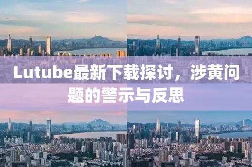 Lutube最新下载探讨，涉黄问题的警示与反思