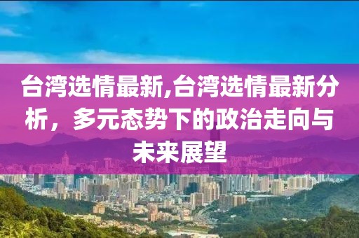 台湾选情最新,台湾选情最新分析，多元态势下的政治走向与未来展望