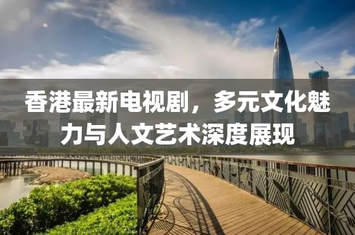 香港最新电视剧，多元文化魅力与人文艺术深度展现