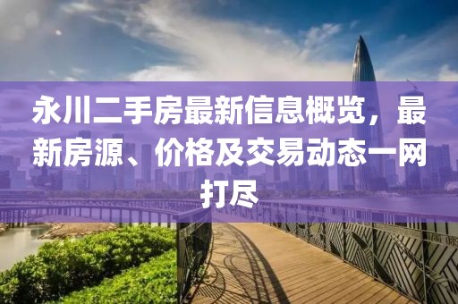 永川二手房最新信息概览，最新房源、价格及交易动态一网打尽