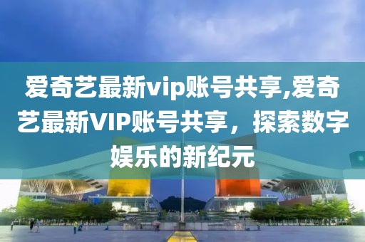 爱奇艺最新vip账号共享,爱奇艺最新VIP账号共享，探索数字娱乐的新纪元