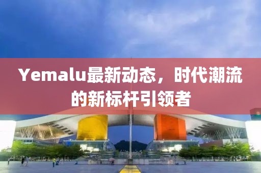 Yemalu最新动态，时代潮流的新标杆引领者