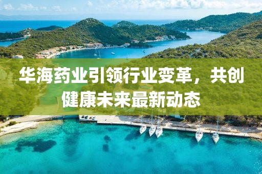 华海药业引领行业变革，共创健康未来最新动态