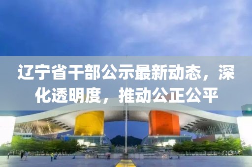 辽宁省干部公示最新动态，深化透明度，推动公正公平