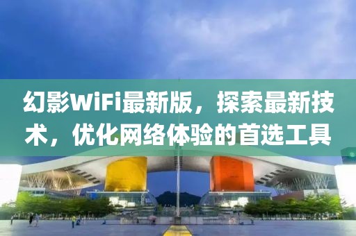 幻影WiFi最新版，探索最新技术，优化网络体验的首选工具