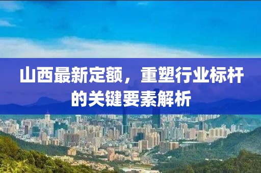 山西最新定额，重塑行业标杆的关键要素解析