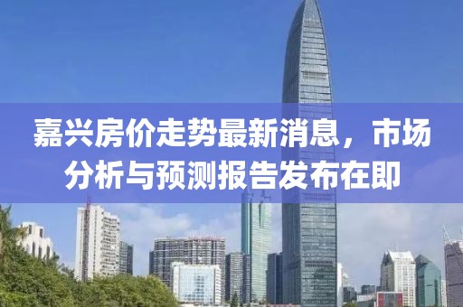 嘉兴房价走势最新消息，市场分析与预测报告发布在即