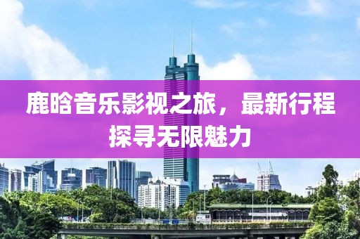 鹿晗音乐影视之旅，最新行程探寻无限魅力