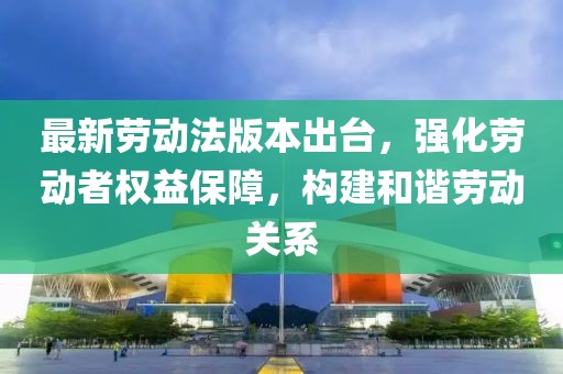 最新劳动法版本出台，强化劳动者权益保障，构建和谐劳动关系