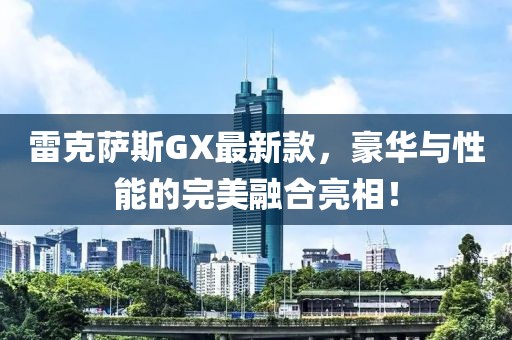 雷克萨斯GX最新款，豪华与性能的完美融合亮相！