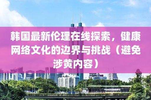 韩国最新伦理在线探索，健康网络文化的边界与挑战（避免涉黄内容）