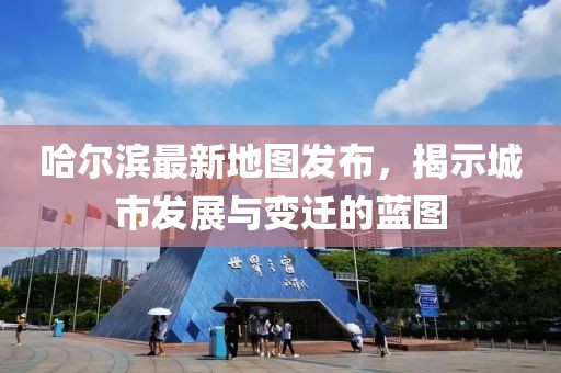 哈尔滨最新地图发布，揭示城市发展与变迁的蓝图