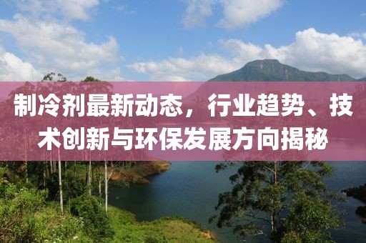 制冷剂最新动态，行业趋势、技术创新与环保发展方向揭秘