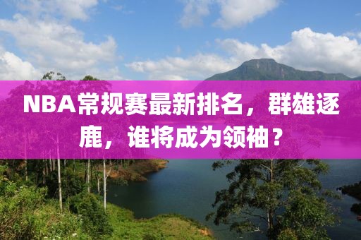 NBA常规赛最新排名，群雄逐鹿，谁将成为领袖？