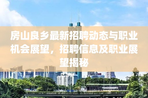 房山良乡最新招聘动态与职业机会展望，招聘信息及职业展望揭秘