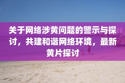 关于网络涉黄问题的警示与探讨，共建和谐网络环境，最新黄片探讨