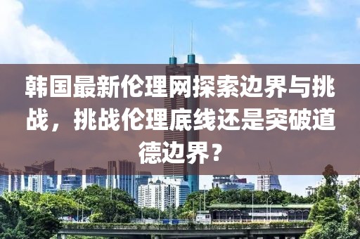 韩国最新伦理网探索边界与挑战，挑战伦理底线还是突破道德边界？