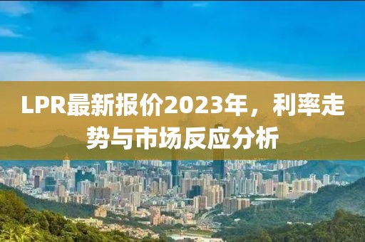 LPR最新报价2023年，利率走势与市场反应分析