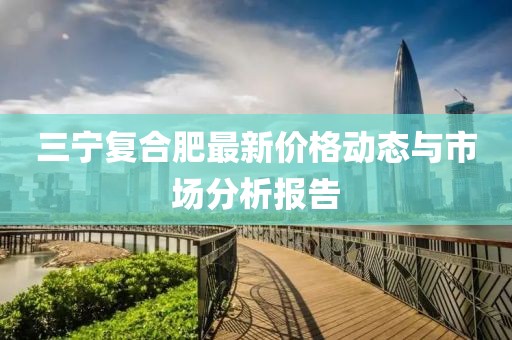 三宁复合肥最新价格动态与市场分析报告