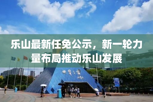 乐山最新任免公示，新一轮力量布局推动乐山发展