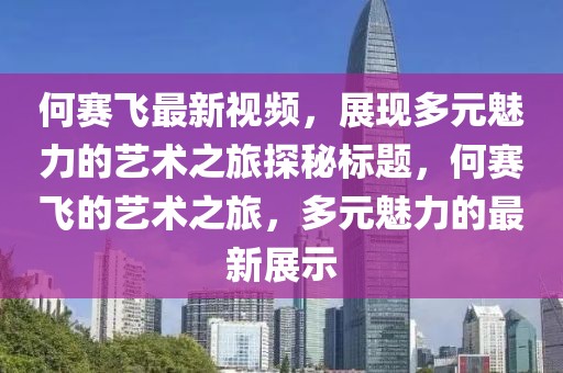 何赛飞最新视频，展现多元魅力的艺术之旅探秘标题，何赛飞的艺术之旅，多元魅力的最新展示