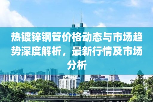 热镀锌钢管价格动态与市场趋势深度解析，最新行情及市场分析