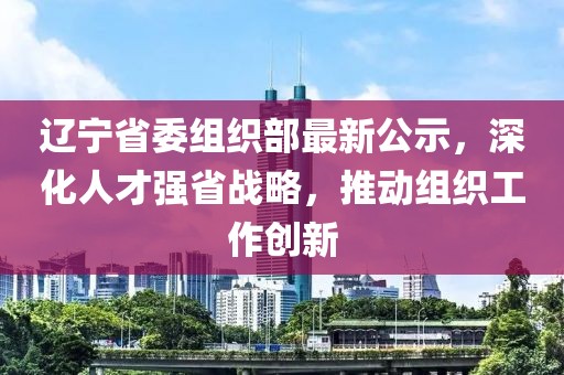 辽宁省委组织部最新公示，深化人才强省战略，推动组织工作创新