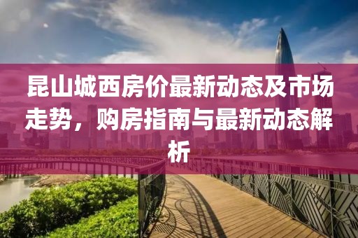 昆山城西房价最新动态及市场走势，购房指南与最新动态解析