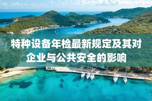 特种设备年检最新规定及其对企业与公共安全的影响