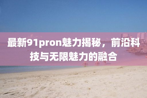 最新91pron魅力揭秘，前沿科技与无限魅力的融合