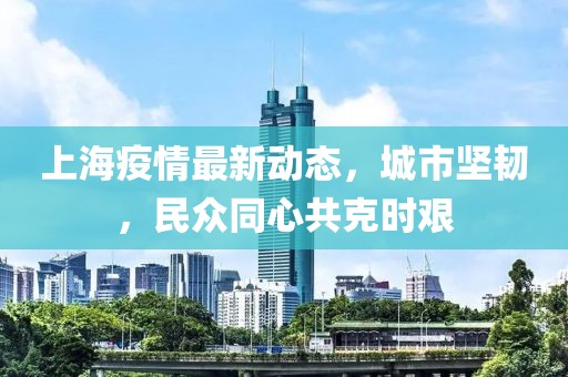 上海疫情最新动态，城市坚韧，民众同心共克时艰