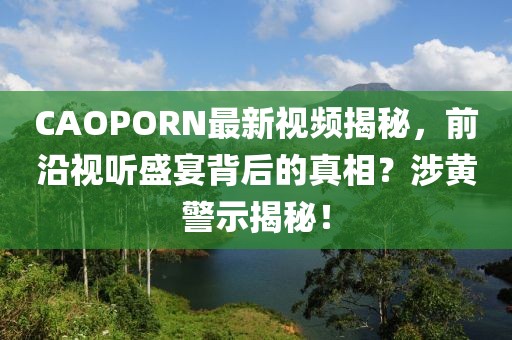 CAOPORN最新视频揭秘，前沿视听盛宴背后的真相？涉黄警示揭秘！