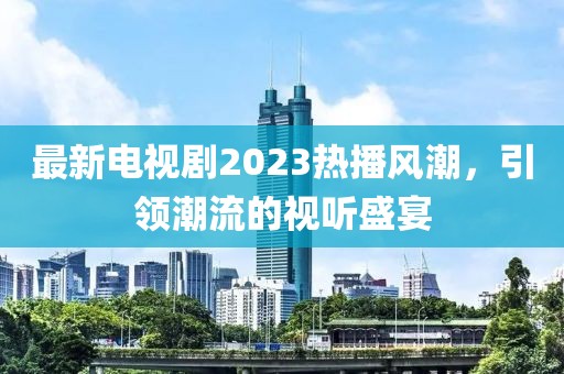 最新电视剧2023热播风潮，引领潮流的视听盛宴