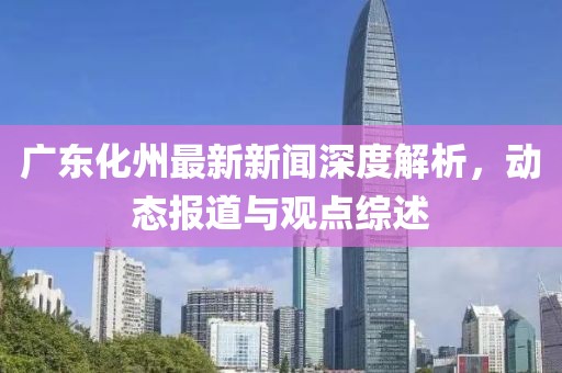 广东化州最新新闻深度解析，动态报道与观点综述