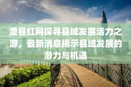 澧县红网探寻县域发展活力之源，最新消息揭示县域发展的潜力与机遇