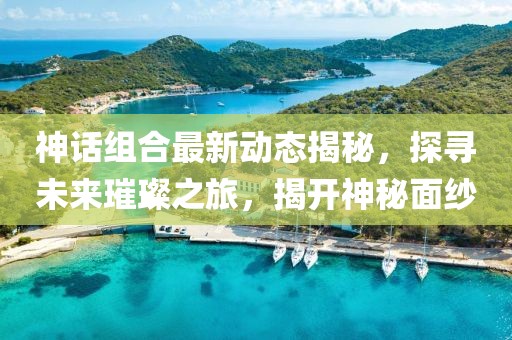 神话组合最新动态揭秘，探寻未来璀璨之旅，揭开神秘面纱