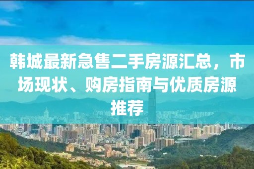 韩城最新急售二手房源汇总，市场现状、购房指南与优质房源推荐