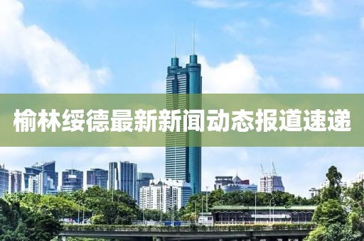 榆林绥德最新新闻动态报道速递