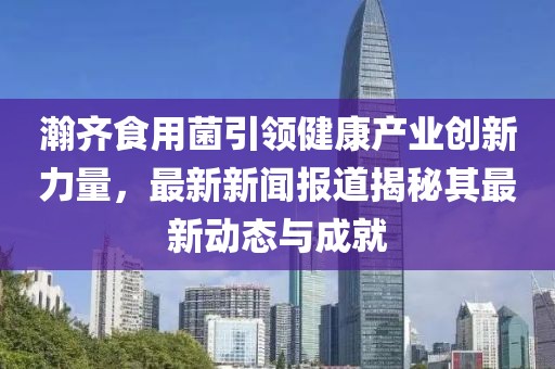 瀚齐食用菌引领健康产业创新力量，最新新闻报道揭秘其最新动态与成就