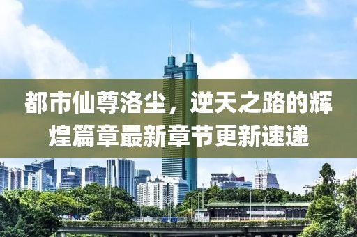 都市仙尊洛尘，逆天之路的辉煌篇章最新章节更新速递