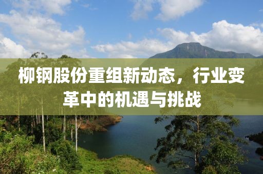 柳钢股份重组新动态，行业变革中的机遇与挑战