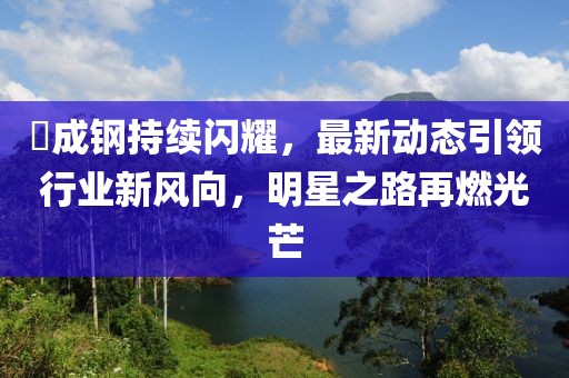 苪成钢持续闪耀，最新动态引领行业新风向，明星之路再燃光芒