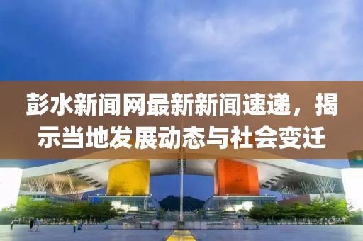 彭水新闻网最新新闻速递，揭示当地发展动态与社会变迁