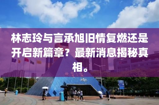 林志玲与言承旭旧情复燃还是开启新篇章？最新消息揭秘真相。