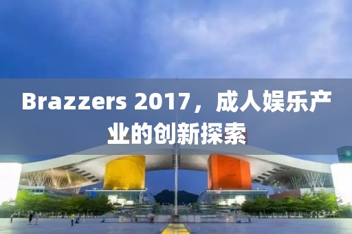 Brazzers 2017，成人娱乐产业的创新探索