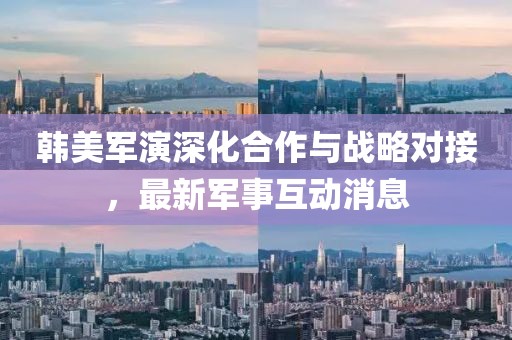 韩美军演深化合作与战略对接，最新军事互动消息